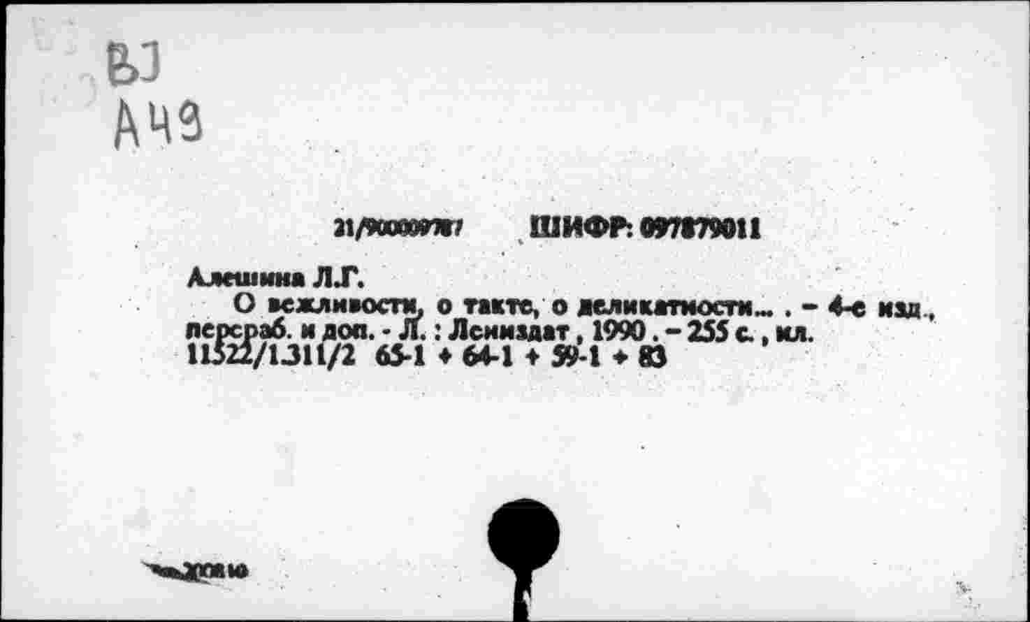 ﻿У АЧ9
»/900000*7 ШИФР: 097879011
Алешина Л.Г.
О вежливости, о такте, о деликатности». . -лерсраб. и дол. • л.: Лсниздат, 1990. - 255 с., кл. 11522/1.311/2 65-1 4 64-1 4 59-1 * 83
4-е изд,
